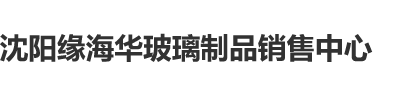 狂嫩操操操沈阳缘海华玻璃制品销售中心